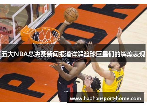 五大NBA总决赛新闻报道详解篮球巨星们的辉煌表现